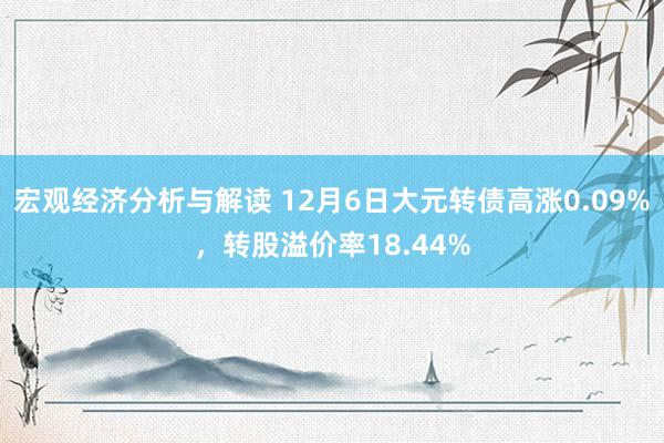 宏观经济分析与解读 12月6日大元转债高涨0.09%，转股溢价率18.44%