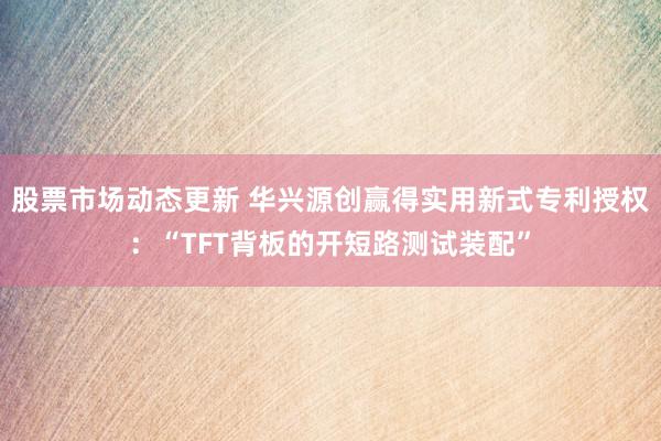 股票市场动态更新 华兴源创赢得实用新式专利授权：“TFT背板的开短路测试装配”