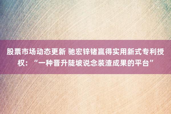 股票市场动态更新 驰宏锌锗赢得实用新式专利授权：“一种晋升陡坡说念装渣成果的平台”