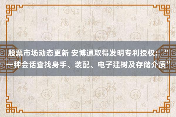 股票市场动态更新 安博通取得发明专利授权：“一种会话查找身手、装配、电子建树及存储介质”