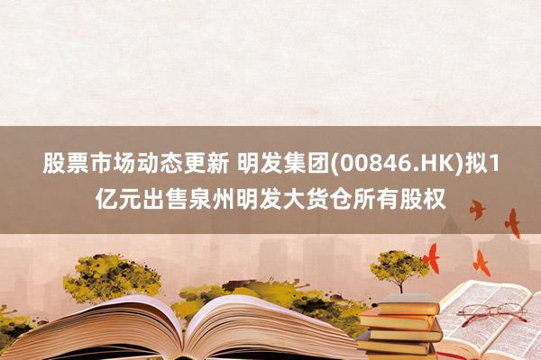 股票市场动态更新 明发集团(00846.HK)拟1亿元出售泉州明发大货仓所有股权