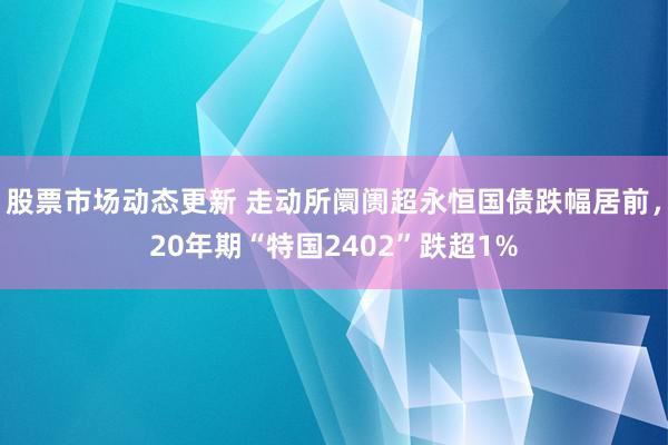 股票市场动态更新 走动所阛阓超永恒国债跌幅居前，20年期“特国2402”跌超1%