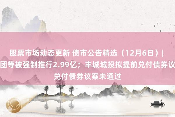 股票市场动态更新 债市公告精选（12月6日）| 面孔年集团等被强制推行2.99亿；丰城城投拟提前兑付债券议案未通过