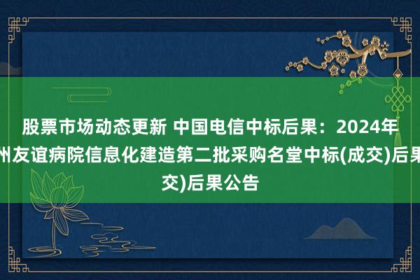 股票市场动态更新 中国电信中标后果：2024年伊犁州友谊病院信息化建造第二批采购名堂中标(成交)后果公告