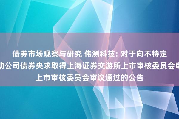 债券市场观察与研究 伟测科技: 对于向不特定对象刊行可救助公司债券央求取得上海证券交游所上市审核委员会审议通过的公告