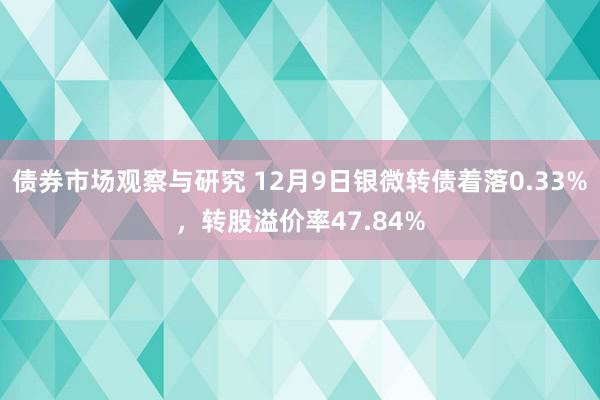 债券市场观察与研究 12月9日银微转债着落0.33%，转股溢价率47.84%