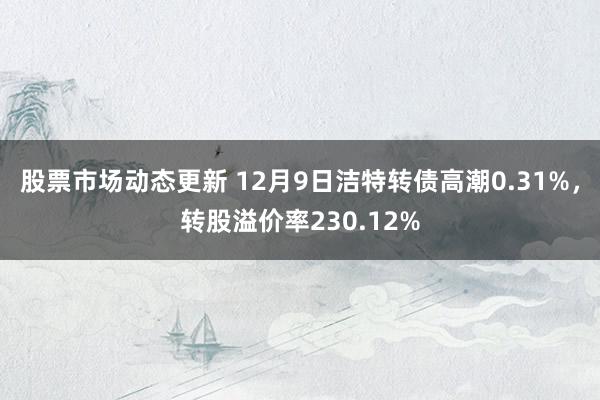 股票市场动态更新 12月9日洁特转债高潮0.31%，转股溢价率230.12%