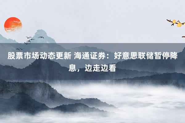 股票市场动态更新 海通证券：好意思联储暂停降息，边走边看