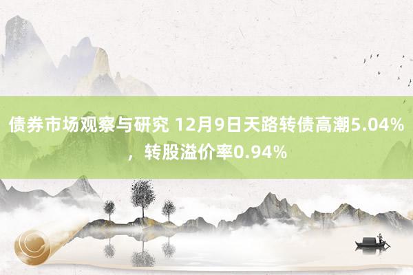 债券市场观察与研究 12月9日天路转债高潮5.04%，转股溢价率0.94%