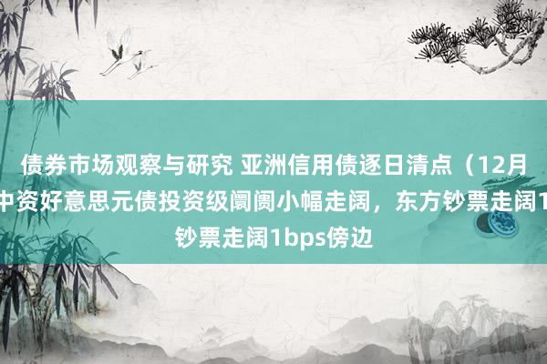 债券市场观察与研究 亚洲信用债逐日清点（12月9日）：中资好意思元债投资级阛阓小幅走阔，东方钞票走阔1bps傍边