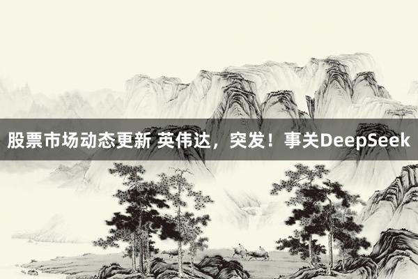 股票市场动态更新 英伟达，突发！事关DeepSeek