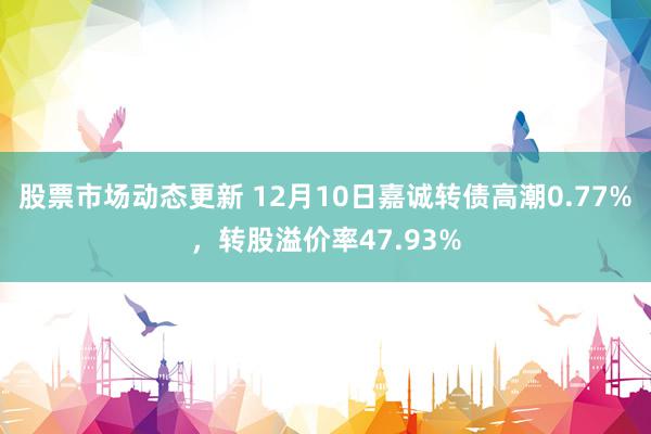 股票市场动态更新 12月10日嘉诚转债高潮0.77%，转股溢价率47.93%