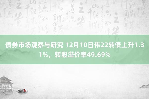 债券市场观察与研究 12月10日伟22转债上升1.31%，转股溢价率49.69%