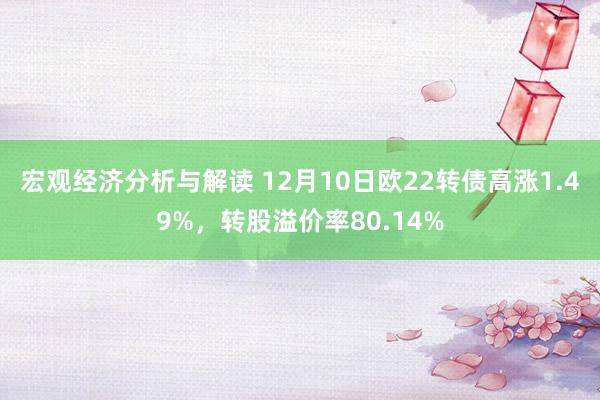 宏观经济分析与解读 12月10日欧22转债高涨1.49%，转股溢价率80.14%