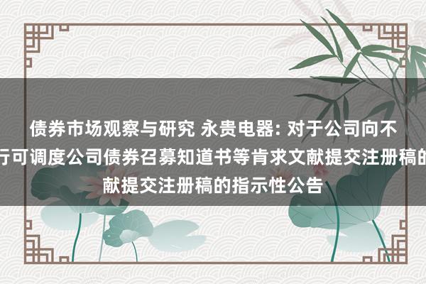 债券市场观察与研究 永贵电器: 对于公司向不特定对象刊行可调度公司债券召募知道书等肯求文献提交注册稿的指示性公告