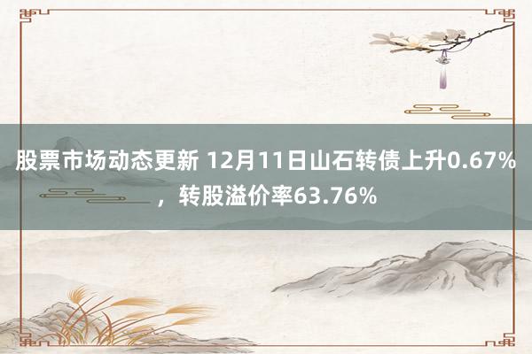 股票市场动态更新 12月11日山石转债上升0.67%，转股溢价率63.76%