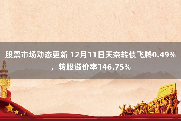 股票市场动态更新 12月11日天奈转债飞腾0.49%，转股溢价率146.75%