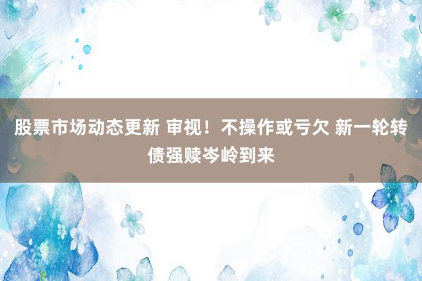 股票市场动态更新 审视！不操作或亏欠 新一轮转债强赎岑岭到来