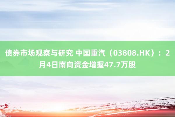 债券市场观察与研究 中国重汽（03808.HK）：2月4日南向资金增握47.7万股