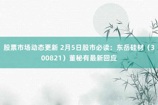 股票市场动态更新 2月5日股市必读：东岳硅材（300821）董秘有最新回应