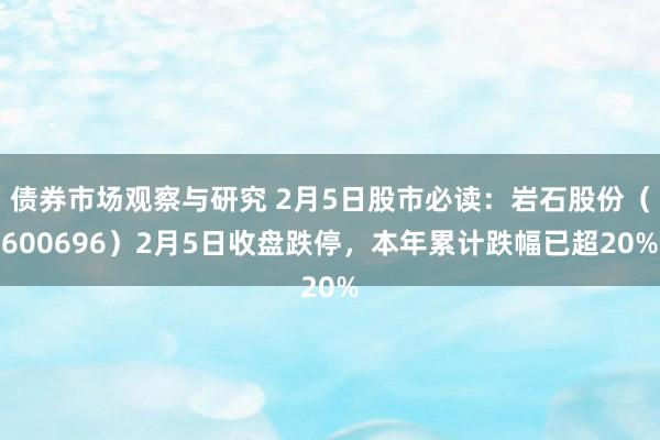 债券市场观察与研究 2月5日股市必读：岩石股份（600696）2月5日收盘跌停，本年累计跌幅已超20%