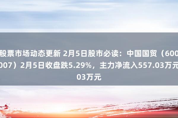 股票市场动态更新 2月5日股市必读：中国国贸（600007）2月5日收盘跌5.29%，主力净流入557.03万元