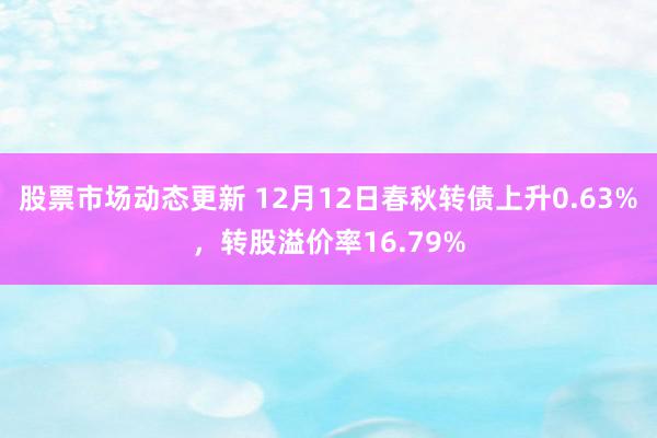 股票市场动态更新 12月12日春秋转债上升0.63%，转股溢价率16.79%