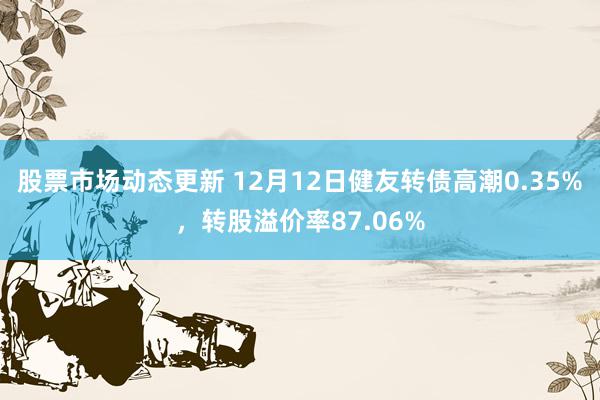 股票市场动态更新 12月12日健友转债高潮0.35%，转股溢价率87.06%