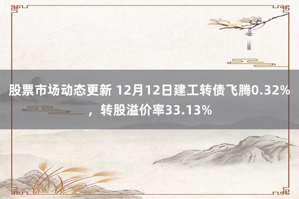 股票市场动态更新 12月12日建工转债飞腾0.32%，转股溢价率33.13%