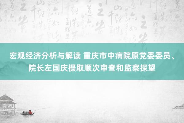 宏观经济分析与解读 重庆市中病院原党委委员、院长左国庆摄取顺次审查和监察探望