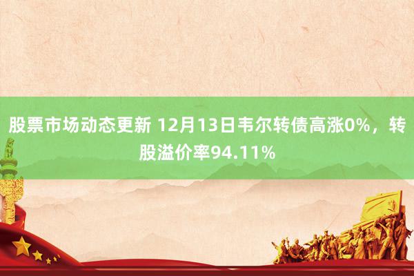 股票市场动态更新 12月13日韦尔转债高涨0%，转股溢价率94.11%