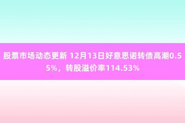 股票市场动态更新 12月13日好意思诺转债高潮0.55%，转股溢价率114.53%