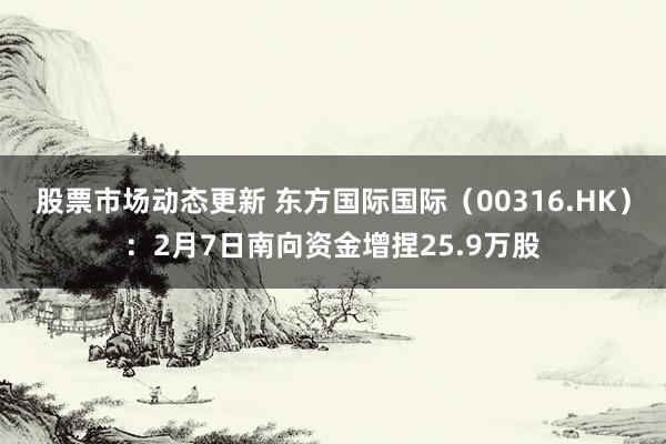 股票市场动态更新 东方国际国际（00316.HK）：2月7日南向资金增捏25.9万股