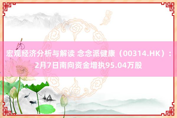 宏观经济分析与解读 念念派健康（00314.HK）：2月7日南向资金增执95.04万股