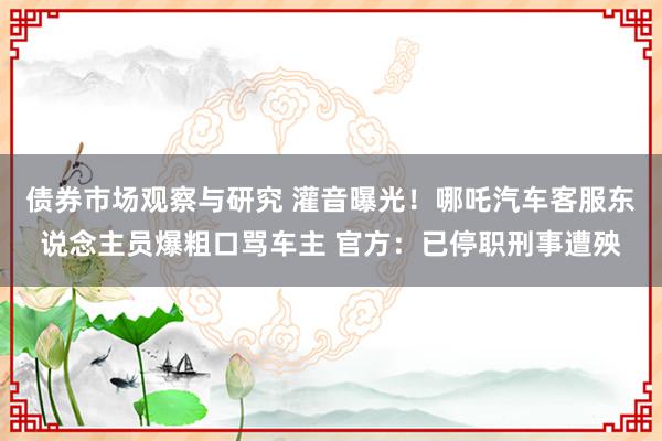 债券市场观察与研究 灌音曝光！哪吒汽车客服东说念主员爆粗口骂车主 官方：已停职刑事遭殃