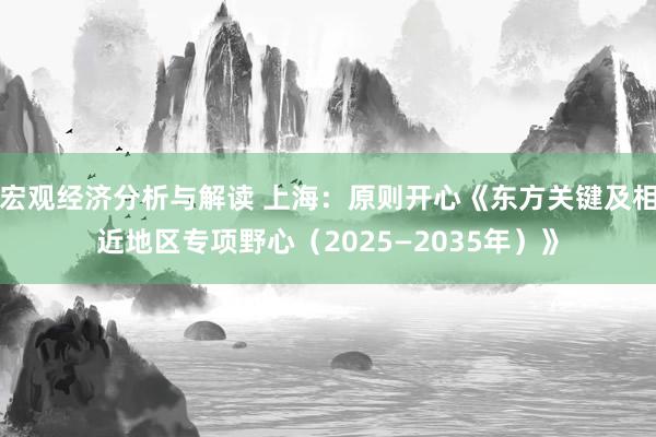 宏观经济分析与解读 上海：原则开心《东方关键及相近地区专项野心（2025—2035年）》