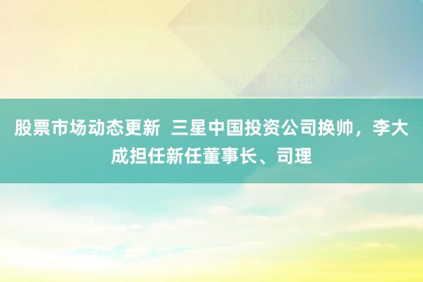 股票市场动态更新  三星中国投资公司换帅，李大成担任新任董事长、司理