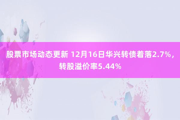 股票市场动态更新 12月16日华兴转债着落2.7%，转股溢价率5.44%