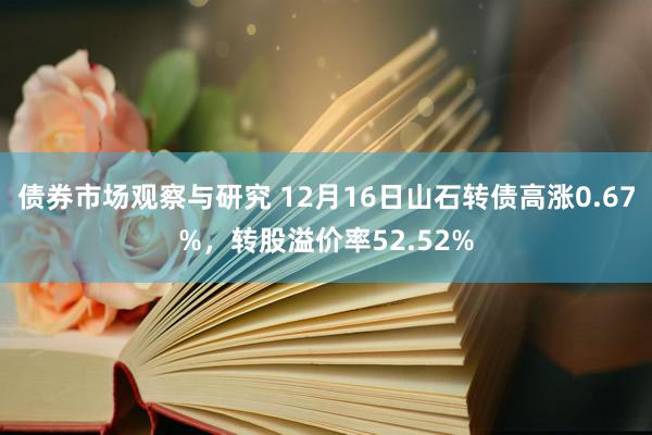 债券市场观察与研究 12月16日山石转债高涨0.67%，转股溢价率52.52%