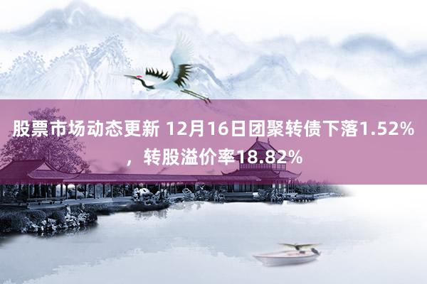 股票市场动态更新 12月16日团聚转债下落1.52%，转股溢价率18.82%