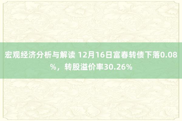 宏观经济分析与解读 12月16日富春转债下落0.08%，转股溢价率30.26%