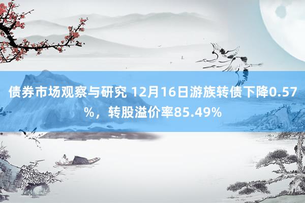 债券市场观察与研究 12月16日游族转债下降0.57%，转股溢价率85.49%