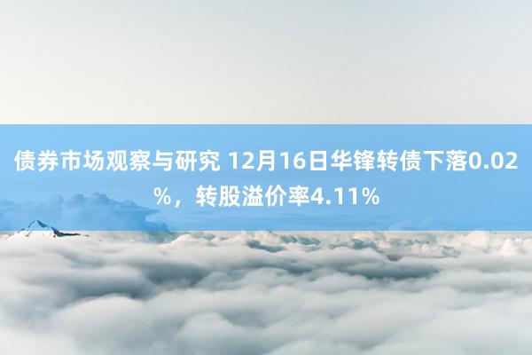 债券市场观察与研究 12月16日华锋转债下落0.02%，转股溢价率4.11%