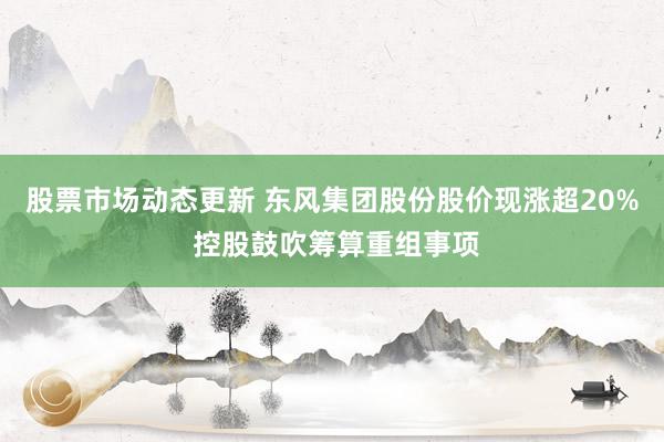 股票市场动态更新 东风集团股份股价现涨超20% 控股鼓吹筹算重组事项