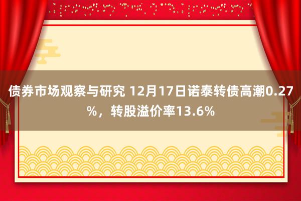 债券市场观察与研究 12月17日诺泰转债高潮0.27%，转股溢价率13.6%