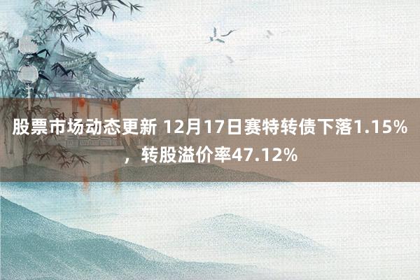 股票市场动态更新 12月17日赛特转债下落1.15%，转股溢价率47.12%