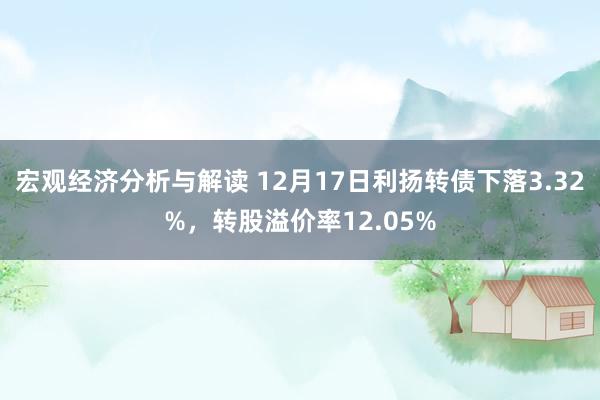 宏观经济分析与解读 12月17日利扬转债下落3.32%，转股溢价率12.05%