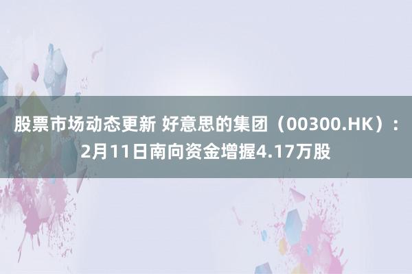 股票市场动态更新 好意思的集团（00300.HK）：2月11日南向资金增握4.17万股