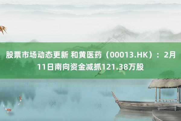 股票市场动态更新 和黄医药（00013.HK）：2月11日南向资金减抓121.38万股