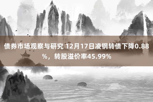 债券市场观察与研究 12月17日凌钢转债下降0.88%，转股溢价率45.99%